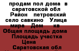 продам пол дома  в саратовской обл › Район ­ петровский село савкино › Улица ­ мира › Дом ­ 12кв2 › Общая площадь дома ­ 64 › Площадь участка ­ 600 › Цена ­ 150 000 - Саратовская обл. Недвижимость » Дома, коттеджи, дачи продажа   